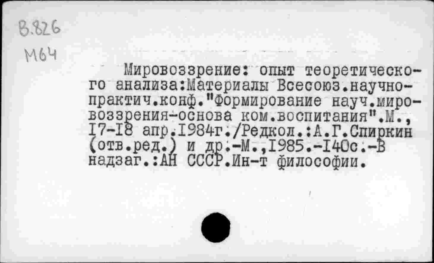 ﻿М6Ч
Мировоззрение: опыт теоретического анализаМатериалы Всесоюз.научно-практич,конф."Формирование науч.миро-воззрения-основа ком.воспитания".М., 17-18 апр.1984г./Редкол.:А.Г.Спиркин (отв.ред.) и др.-М.,1985.-140с.-В надзаг.:АН СССР.Ин-т философии.